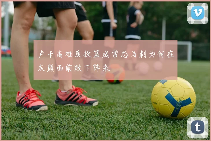 卢卡高难度投篮成常态马刺为何在灰熊面前败下阵来
