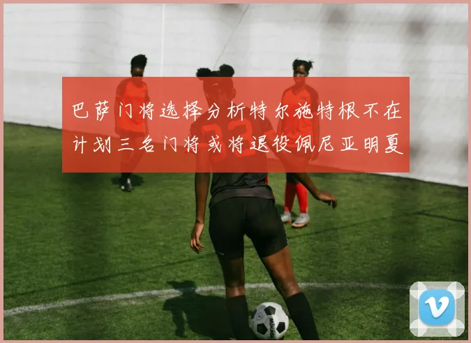 巴萨门将选择分析特尔施特根不在计划三名门将或将退役佩尼亚明夏回归展望