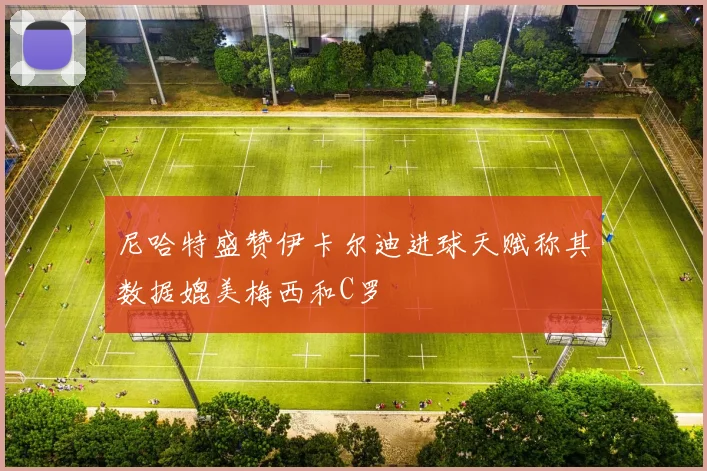 尼哈特盛赞伊卡尔迪进球天赋称其数据媲美梅西和C罗