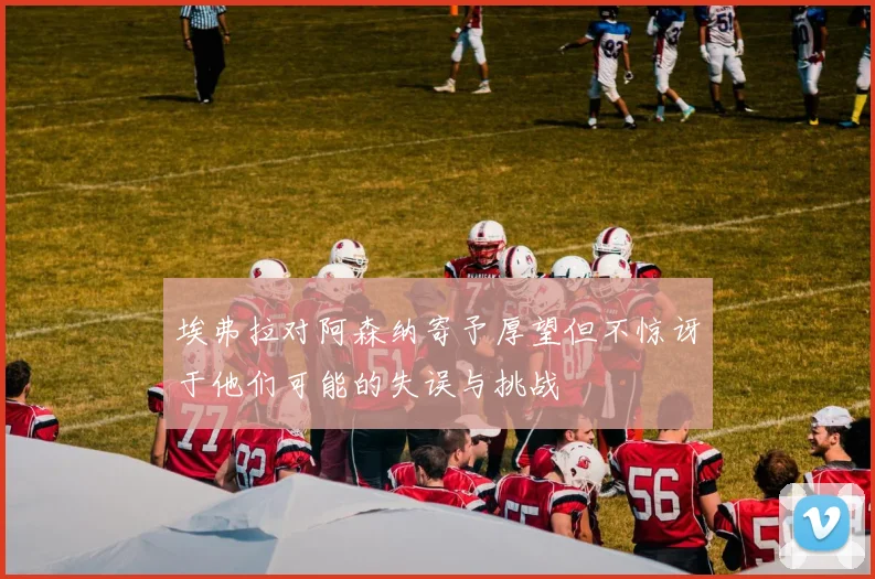 埃弗拉对阿森纳寄予厚望但不惊讶于他们可能的失误与挑战