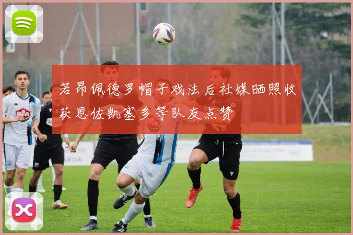 若昂佩德罗帽子戏法后社媒晒照收获恩佐凯塞多等队友点赞