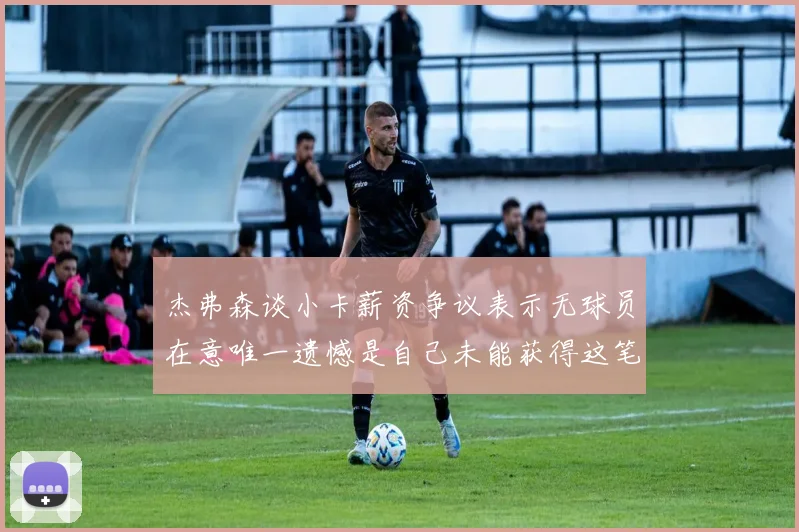杰弗森谈小卡薪资争议表示无球员在意唯一遗憾是自己未能获得这笔钱