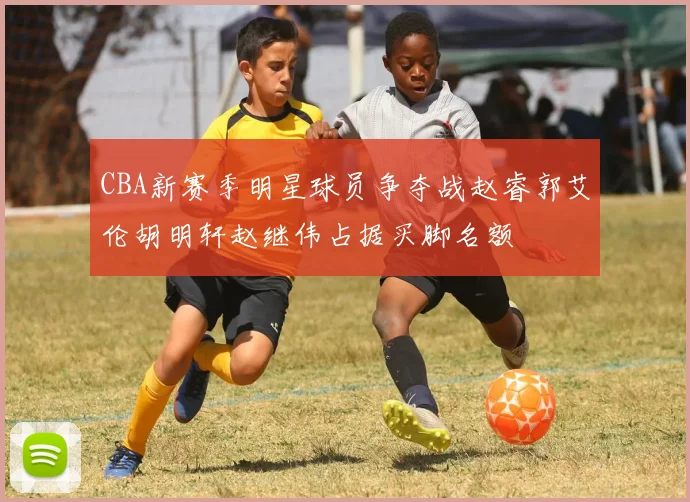 CBA新赛季明星球员争夺战赵睿郭艾伦胡明轩赵继伟占据买脚名额