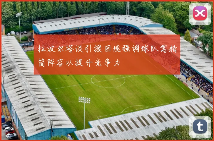 拉波尔塔谈引援困境强调球队需精简阵容以提升竞争力