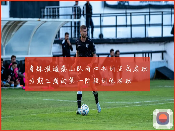 鲁媒报道泰山队海口冬训正式启动为期三周的第一阶段训练活动